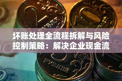 武汉坏账处理全流程拆解与风险控制策略：解决企业现金流顽疾的实战指南