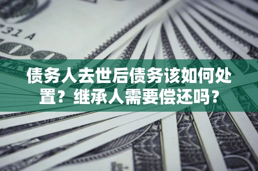武汉债务人去世后债务该如何处置？继承人需要偿还吗？