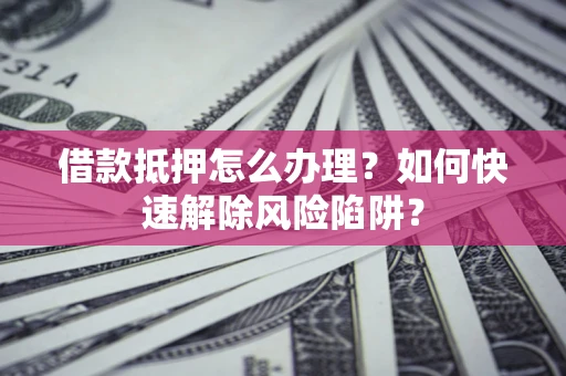 武汉借款抵押怎么办理？如何快速解除风险陷阱？