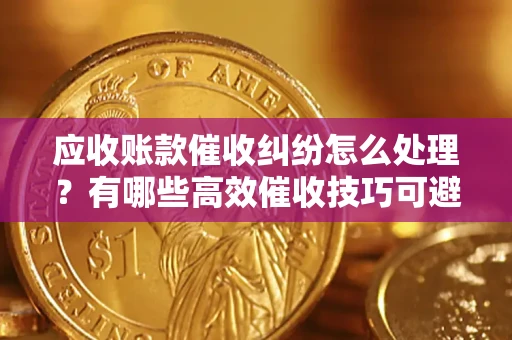 武汉应收账款催收纠纷怎么处理？有哪些高效催收技巧可避免坏账？